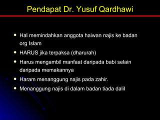 Pendapat Dr. Yusuf Qardhawi Hal memindahkan anggota haiwan najis ke badan org Islam HARUS jika terpaksa (dharurah) Harus mengambil manfaat daripada babi selain daripada memakannya Haram menanggung najis pada zahir.  Menanggung najis di dalam badan tiada dalil 