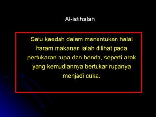 Satu kaedah dalam menentukan halal haram makanan ialah dilihat pada pertukaran rupa dan benda, seperti arak yang kemudiannya bertukar rupanya menjadi cuka . Al-istihalah 