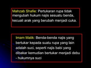 Imam Malik:  Benda-benda najis yang bertukar kepada suatu rupa yang lain adalah suci, seperti najis babi yang dibakar kemudian bertukar menjadi debu - hukumnya suci Mahzab Shafie:  Pertukaran rupa tidak mengubah hukum najis sesuatu benda,  kecuali arak yang berubah menjadi cuka.  