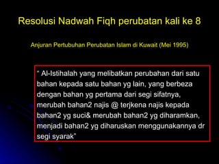 Resolusi Nadwah Fiqh perubatan kali ke 8 Anjuran Pertubuhan Perubatan Islam di Kuwait (Mei 1995) “  Al-Istihalah yang melibatkan perubahan dari satu bahan kepada satu bahan yg lain, yang berbeza dengan bahan yg pertama dari segi sifatnya, merubah bahan2 najis @ terjkena najis kepada bahan2 yg suci& merubah bahan2 yg diharamkan, menjadi bahan2 yg diharuskan menggunakannya dr segi syarak” 