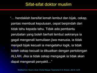 Sifat-sifat doktor muslim “…  hendaklah bersifat lemah lembut dan bijak, cekap, pantas membuat keputusan, cepat berpindah dari tidak tahu kepada tahu. Tidak ada pembantu perubatan yang boleh berhati lembut sekiranya ia gagal mengenali kemuliaan jiwa manusia, ia tidak menjadi bijak kecuali ia mengetahui logik, ia tidak boleh cekap kecuali ia dikuatkan dengan pertolongan ALLAH. Jika ia tidak cekap mengagak ia tidak akan dapat mengenali penyakit…” Modified from: Nizam-i-Arudi. Chahar Maqaal. Terjemahan E.G. Browne, Jilid XI, ms76 