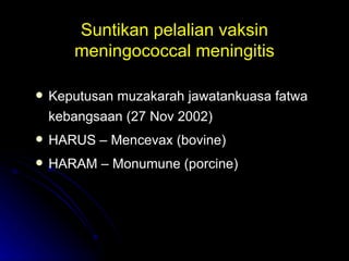 Suntikan pelalian vaksin meningococcal meningitis Keputusan muzakarah jawatankuasa fatwa kebangsaan (27 Nov 2002) HARUS – Mencevax (bovine) HARAM – Monumune (porcine) 