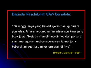 Baginda Rasululullah SAW bersabda:   “  Sesungguhnya yang halal itu jelas dan yg haram pun jelas. Antara kedua-duanya adalah perkara yang tidak jelas. Sesiapa memelihara dirinya dari perkara yang meragukan, maka sebenarnya ia menjaga kebersihan agama dan kehormatan dirinya”.   (Muslim, bilangan 1599)   