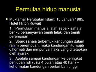 Permulaa hidup manusia Muktamar Perubatan Islam: 15 Januari 1985, Hotel Hilton Kuwait 1. Permulaan manusia ialah sebaik sahaja berlku persenyawan benih lelaki dan benih perempuan 2. Sbaik sahaja terbentuk kandungan dalam rahim perempuan, maka kandungan itu wajib dihormati dan mmpunyai hak2 yang ditetapkan oleh syarak 3. Apabila sampai kandungan ke peringkat peniupan roh (usia 4 bulan atau 40 hari) – kehormatan kandungan bertambah tinggi. 