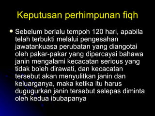 Keputusan perhimpunan fiqh Sebelum berlalu tempoh 120 hari, apabila telah terbukti melalui pengesahan jawatankuasa perubatan yang diangotai oleh pakar-pakar yang dipercayai bahawa janin mengalami kecacatan serious yang tidak boleh dirawati, dan kecacatan tersebut akan menyulitkan janin dan keluarganya, maka ketika itu harus dugugurkan janin tersebut selepas diminta oleh kedua ibubapanya  