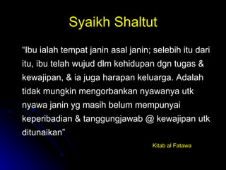 Syaikh Shaltut “ Ibu ialah tempat janin asal janin; selebih itu dari itu, ibu telah wujud dlm kehidupan dgn tugas & kewajipan, & ia juga harapan keluarga. Adalah tidak mungkin mengorbankan nyawanya utk nyawa janin yg masih belum mempunyai keperibadian & tanggungjawab @ kewajipan utk ditunaikan” Kitab al Fatawa 