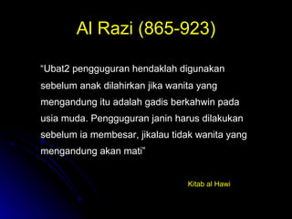 Al Razi (865-923) “ Ubat2 pengguguran hendaklah digunakan sebelum anak dilahirkan jika wanita yang mengandung itu adalah gadis berkahwin pada usia muda. Pengguguran janin harus dilakukan sebelum ia membesar, jikalau tidak wanita yang mengandung akan mati” Kitab al Hawi 