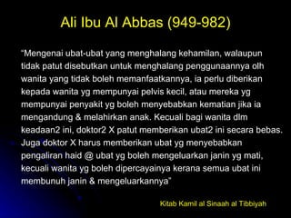 Ali Ibu Al Abbas (949-982) “ Mengenai ubat-ubat yang menghalang kehamilan, walaupun tidak patut disebutkan untuk menghalang penggunaannya olh wanita yang tidak boleh memanfaatkannya, ia perlu diberikan kepada wanita yg mempunyai pelvis kecil, atau mereka yg mempunyai penyakit yg boleh menyebabkan kematian jika ia mengandung & melahirkan anak. Kecuali bagi wanita dlm keadaan2 ini, doktor2 X patut memberikan ubat2 ini secara bebas. Juga doktor X harus memberikan ubat yg menyebabkan pengaliran haid @ ubat yg boleh mengeluarkan janin yg mati, kecuali wanita yg boleh dipercayainya kerana semua ubat ini membunuh janin & mengeluarkannya”  Kitab Kamil al Sinaah al Tibbiyah 