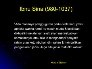Ibnu Sina (980-1037) “ Ada masanya pengguguran perlu dilakukan, yakni apabila wanita hamil itu masih muda & kecil dan dikhuatiri melahirkan anak akan menyebabkan kematiannya, atau bila ia menghadapi penyakit rahim atau ketumbuhan dlm rahim & menyulitkan pengeluaran janin. Juga bila janin mati dlm rahim” Kitab al Qanun 