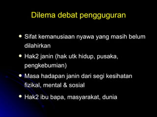 Dilema debat pengguguran Sifat kemanusiaan nyawa yang masih belum dilahirkan Hak2 janin (hak utk hidup, pusaka, pengkebumian) Masa hadapan janin dari segi kesihatan fizikal, mental & sosial Hak2 ibu bapa, masyarakat, dunia   