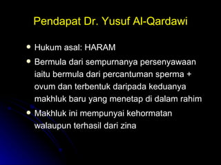 Pendapat Dr. Yusuf Al-Qardawi Hukum asal: HARAM Bermula dari sempurnanya persenyawaan iaitu bermula dari percantuman sperma + ovum dan terbentuk daripada keduanya makhluk baru yang menetap di dalam rahim Makhluk ini mempunyai kehormatan walaupun terhasil dari zina 