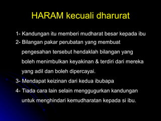 HARAM kecuali dharurat 1- Kandungan itu memberi mudharat besar kepada ibu 2- Bilangan pakar perubatan yang membuat pengesahan tersebut hendaklah bilangan yang  boleh menimbulkan keyakinan & terdiri dari mereka yang adil dan boleh dipercayai. 3- Mendapat keizinan dari kedua ibubapa  4- Tiada cara lain selain menggugurkan kandungan untuk menghindari kemudharatan kepada si ibu. 