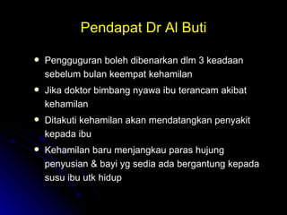 Pendapat Dr Al Buti Pengguguran boleh dibenarkan dlm 3 keadaan sebelum bulan keempat kehamilan Jika doktor bimbang nyawa ibu terancam akibat kehamilan Ditakuti kehamilan akan mendatangkan penyakit kepada ibu Kehamilan baru menjangkau paras hujung penyusian & bayi yg sedia ada bergantung kepada susu ibu utk hidup 
