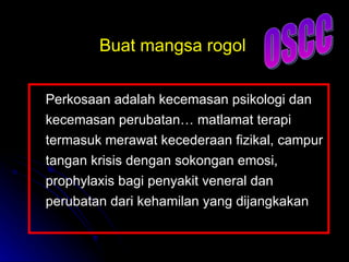 Perkosaan adalah kecemasan psikologi dan kecemasan perubatan… matlamat terapi termasuk merawat kecederaan fizikal, campur tangan krisis dengan sokongan emosi, prophylaxis bagi penyakit veneral dan perubatan dari kehamilan yang dijangkakan Buat mangsa rogol OSCC 