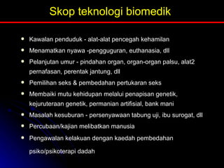 Skop teknologi biomedik Kawalan penduduk - alat-alat pencegah kehamilan Menamatkan nyawa -pengguguran, euthanasia, dll Pelanjutan umur - pindahan organ, organ-organ palsu, alat2 pernafasan, perentak jantung, dll Pemilihan seks & pembedahan pertukaran seks Membaiki mutu kehidupan melalui penapisan genetik, kejuruteraan genetik, permanian artifisial, bank mani Masalah kesuburan - persenyawaan tabung uji, ibu surogat, dll Percubaan/kajian melibatkan manusia Pengawalan kelakuan dengan kaedah pembedahan psiko/psikoterapi dadah   