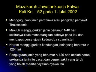Muzakarah Jawatankuasa Fatwa  Kali Ke – 52 pada 1 Julai 2002 Menggugurkan janin pembawa atau pengidap penyakit Thalassemia Makruh menggugurkan janin berumur 1-40 hari sekiranya tidak mendatangkan bahaya pada ibu dan mendapat persetujuan kedua-dua suami isteri Haram menggugurkan kandungan janin yang berumur > 120 hari  Penguguran janin yang berumur < 120 hari adalah harus sekiranya janin itu cacat dan berpenyakit yang teruk yang boleh membahayakan nyawa ibu. 