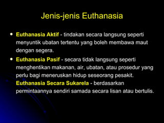 Jenis-jenis Euthanasia Euthanasia Aktif   - tindakan secara langsung seperti menyuntik ubatan tertentu yang boleh membawa maut dengan segera. Euthanasia Pasif   - secara tidak langsung seperti menghentikan makanan, air, ubatan, atau prosedur yang perlu bagi meneruskan hidup seseorang pesakit.  Euthanasia Secara Sukarela   - berdasarkan permintaannya sendiri samada secara lisan atau bertulis. 
