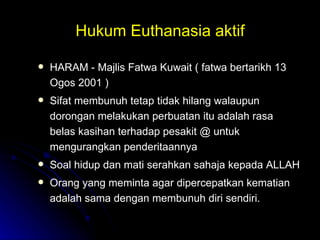 Hukum Euthanasia aktif HARAM - Majlis Fatwa Kuwait ( fatwa bertarikh 13 Ogos 2001 ) Sifat membunuh tetap tidak hilang walaupun dorongan melakukan perbuatan itu adalah rasa belas kasihan terhadap pesakit @ untuk mengurangkan penderitaannya Soal hidup dan mati serahkan sahaja kepada ALLAH Orang yang meminta agar dipercepatkan kematian adalah sama dengan membunuh diri sendiri. 
