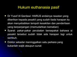 Hukum euthanasia pasif Dr Yusof Al Qardawi: HARUS andainya rawatan yang diberikan kepada pesakit yang sudah tiada harapan itu akan menyebabkan tempoh kesakitan dan penderitaan yang berpanjangan (memudahkan kematian) Syarat: pakar-pakar perubatan bersepakat bahawa si pesakit tersebut sudah tidak ada harapan lagi untuk sembuh.  Doktor sekadar meninggalkan satu perkara yang bukanlah wajib ataupun sunat 