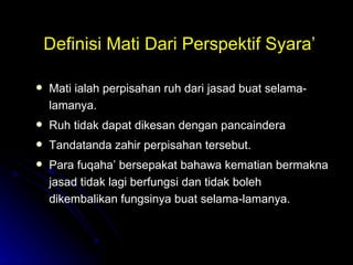 Definisi Mati Dari Perspektif Syara’ Mati ialah perpisahan ruh dari jasad buat selama-lamanya.  Ruh tidak dapat dikesan dengan pancaindera Tandatanda zahir perpisahan tersebut.  Para fuqaha’ bersepakat bahawa kematian bermakna jasad tidak lagi berfungsi dan tidak boleh dikembalikan fungsinya buat selama-lamanya. 