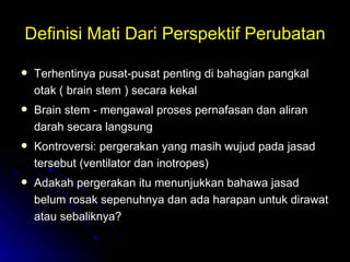 Definisi Mati Dari Perspektif Perubatan Terhentinya pusat-pusat penting di bahagian pangkal otak ( brain stem ) secara kekal  Brain stem - mengawal proses pernafasan dan aliran darah secara langsung  Kontroversi: pergerakan yang masih wujud pada jasad tersebut (ventilator dan inotropes) Adakah pergerakan itu menunjukkan bahawa jasad belum rosak sepenuhnya dan ada harapan untuk dirawat atau sebaliknya?  