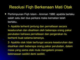 Resolusi Fiqh Berkenaan Mati Otak Perhimpunan Fiqh Islam - Amman 1986: apabila berlaku salah satu dari dua perkara maka kematian telah berlaku.  1- Apabila terhenti jantung dan pernafasan secara keseluruhan dan disahkan oleh beberapa orang pakar perubatan bahawa pernafasan dan pergerakan itu berhenti buat selama-lamanya. 2- Apabila otak tidak berfungsi secara keseluruhan dan disahkan oleh beberapa orang pakar perubatan, dalam masa yang sama otak mula mengalami proses kebinasaan sedikit demi sedikit. 