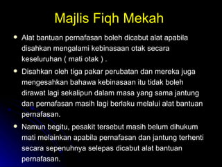 Majlis Fiqh Mekah  Alat bantuan pernafasan boleh dicabut alat apabila disahkan mengalami kebinasaan otak secara keseluruhan ( mati otak ) .  Disahkan oleh tiga pakar perubatan dan mereka juga mengesahkan bahawa kebinasaan itu tidak boleh dirawat lagi sekalipun dalam masa yang sama jantung dan pernafasan masih lagi berlaku melalui alat bantuan pernafasan. Namun begitu, pesakit tersebut masih belum dihukum mati melainkan apabila pernafasan dan jantung terhenti secara sepenuhnya selepas dicabut alat bantuan pernafasan.  