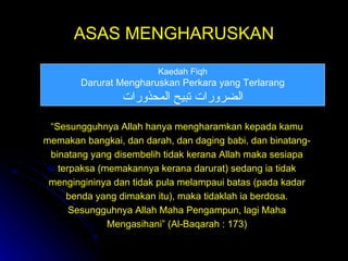 ASAS MENGHARUSKAN Kaedah Fiqh Darurat Mengharuskan Perkara yang Terlarang الضرورات تبيح المحذورات “ Sesungguhnya Allah hanya mengharamkan kepada kamu memakan bangkai, dan darah, dan daging babi, dan binatang-binatang yang disembelih tidak kerana Allah maka sesiapa terpaksa (memakannya kerana darurat) sedang ia tidak mengingininya dan tidak pula melampaui batas (pada kadar benda yang dimakan itu), maka tidaklah ia berdosa. Sesungguhnya Allah Maha Pengampun, lagi Maha Mengasihani” (Al-Baqarah : 173) 