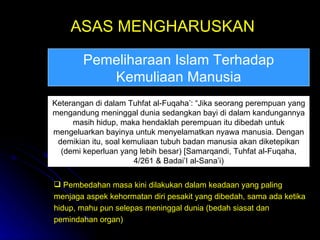 ASAS MENGHARUSKAN Keterangan di dalam Tuhfat al-Fuqaha’: “Jika seorang perempuan yang mengandung meninggal dunia sedangkan bayi di dalam kandungannya masih hidup, maka hendaklah perempuan itu dibedah untuk mengeluarkan bayinya untuk menyelamatkan nyawa manusia. Dengan demikian itu, soal kemuliaan tubuh badan manusia akan diketepikan (demi keperluan yang lebih besar) [Samarqandi, Tuhfat al-Fuqaha, 4/261 & Badai’I al-Sana’i) Pemeliharaan Islam Terhadap Kemuliaan Manusia Pembedahan masa kini dilakukan dalam keadaan yang paling menjaga aspek kehormatan diri pesakit yang dibedah, sama ada ketika hidup, mahu pun selepas meninggal dunia (bedah siasat dan pemindahan organ) 