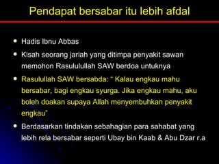 Pendapat bersabar itu lebih afdal Hadis Ibnu Abbas Kisah seorang jariah yang ditimpa penyakit sawan memohon Rasululullah SAW berdoa untuknya Rasulullah SAW bersabda: “ Kalau engkau mahu bersabar, bagi engkau syurga. Jika engkau mahu, aku boleh doakan supaya Allah menyembuhkan penyakit engkau” Berdasarkan tindakan sebahagian para sahabat yang lebih rela bersabar seperti Ubay bin Kaab & Abu Dzar r.a 