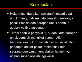Kesimpulan Hukum mendapatkan rawatan/mencari ubat untuk mengubati sesuatu penyakit sekiranya pesakit masih ada harapan untuk sembuh adalah wajib atau sunat Tetapi apabila penyakit itu sudah tiada harapan untuk sembuh mengikut sunnah Allah berdasarkan hukum sebab dan musabab dan pendapat doktor pakar, maka tidak ada seorang pun yang mengatakan hukumnya adalah sunah apatah lagi wajib 