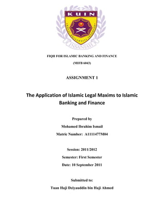 FIQH FOR ISLAMIC BANKING AND FINANCE

                      (MIFB 6043)



                  ASSIGNMENT 1



The Application of Islamic Legal Maxims to Islamic
              Banking and Finance

                      Prepared by

                Mohamed Ibrahim Ismail

             Matric Number: A1111477M04



                   Session: 2011/2012

                Semester: First Semester

                Date: 10 September 2011



                     Submitted to:

          Tuan Haji Dziyauddin bin Haji Ahmed
 