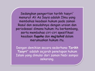 Sedangkan pengertian tarikh tasyri'
menurut Ali As Sayis adalah Ilmu yang
membahas keadaan hukum pada zaman
Rasul dan sesudahnya dengan uraian dan
periodesasi dimana hukum itu berkembang,
serta membahas ciri-ciri spesifikasi
keadaan fuqoha dan mujtahid dalam
merumuskan hukum itu.
Dengan demikian secara sederhana Tarikh
Tasyri' adalah sejarah penetapan hukum
Islam yang dimulai dari zaman Nabi sampai
sekarang.
 