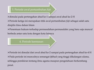 4. Periode keemasan
dimulai pada pertengahan abad ke-1 sampai awal abad ke-2 H
Periode ketiga ini merupakan titik awal pertumbuhan fiqh sebagai salah satu
disiplin ilmu dalam Islam
Penentuan hukum terhadap permasalahan-permasalahn yang baru saja muncul
berbeda antar satu kota dengan kota lainnya
3. Periode awal pertumbuhan fiqh
Periode ini dimulai dari awal abad ke-2 sampai pada pertengahan abad ke-4 H
Pada periode ini munculnya semangat ijtihad yang tinggi dikalangan ulama,
sehingga pemikiran tentang ilmu agama maupun pengetahuan berkembang
pesat.
 