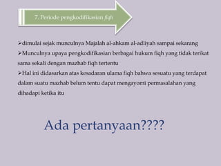 7. Periode pengkodifikasian fiqh
dimulai sejak munculnya Majalah al-ahkam al-adliyah sampai sekarang
Munculnya upaya pengkodifikasian berbagai hukum fiqh yang tidak terikat
sama sekali dengan mazhab fiqh tertentu
Hal ini didasarkan atas kesadaran ulama fiqh bahwa sesuatu yang terdapat
dalam suatu mazhab belum tentu dapat mengayomi permasalahan yang
dihadapi ketika itu
Ada pertanyaan????
 
