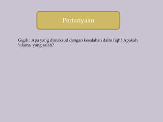 Pertanyaan
Gigih : Apa yang dimaksud dengan kesalahan dalm fiqh? Apakah
‘ulama yang salah?
 