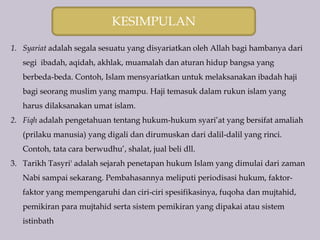 KESIMPULAN
1. Syariat adalah segala sesuatu yang disyariatkan oleh Allah bagi hambanya dari
segi ibadah, aqidah, akhlak, muamalah dan aturan hidup bangsa yang
berbeda-beda. Contoh, Islam mensyariatkan untuk melaksanakan ibadah haji
bagi seorang muslim yang mampu. Haji temasuk dalam rukun islam yang
harus dilaksanakan umat islam.
2. Fiqh adalah pengetahuan tentang hukum-hukum syari’at yang bersifat amaliah
(prilaku manusia) yang digali dan dirumuskan dari dalil-dalil yang rinci.
Contoh, tata cara berwudhu’, shalat, jual beli dll.
3. Tarikh Tasyri' adalah sejarah penetapan hukum Islam yang dimulai dari zaman
Nabi sampai sekarang. Pembahasannya meliputi periodisasi hukum, faktor-
faktor yang mempengaruhi dan ciri-ciri spesifikasinya, fuqoha dan mujtahid,
pemikiran para mujtahid serta sistem pemikiran yang dipakai atau sistem
istinbath
 