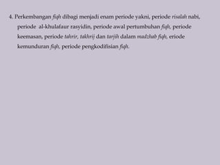 4. Perkembangan fiqh dibagi menjadi enam periode yakni, periode risalah nabi,
periode al-khulafaur rasyidin, periode awal pertumbuhan fiqh, periode
keemasan, periode tahrir, takhrij dan tarjih dalam madzhab fiqh, eriode
kemunduran fiqh, periode pengkodifisian fiqh.
 