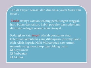 Tarikh Tasyri’ berasal dari dua kata, yakni tarikh dan
tasyri’.
Tarikh artinya catatan tentang perhitungan tanggal,
hari, bulan dan tahun. Lebih populer dan sederhana
diartikan sebagai sejarah atau riwayat.
Sedangkan kata tasyri’ adalah peraturan atau
ketentuan-ketentuan yang ditetapkan (diwahyukan)
oleh Allah kepada Nabi Muhammad saw untuk
manusia yang mencakup tiga bidang, yaitu
 Keyakinan
 Perbuatan
 Akhlak
 