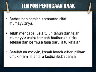TEMPOH PENJAGAAN ANAK
• Berterusan setelah sempurna sifat
mumayyiznya.
• Telah mencapai usia tujuh tahun dan telah
mumayyiz maka tempoh hadhanah dikira
selesai dan bermula fasa baru iaitu kafalah.
• Setelah mumayyiz, kanak-kanak diberi pilihan
untuk memilih antara kedua ibubapanya.
 