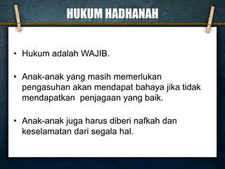 HUKUM HADHANAH
• Hukum adalah WAJIB.
• Anak-anak yang masih memerlukan
pengasuhan akan mendapat bahaya jika tidak
mendapatkan penjagaan yang baik.
• Anak-anak juga harus diberi nafkah dan
keselamatan dari segala hal.
 