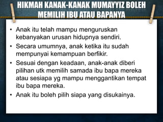 HIKMAH KANAK-KANAK MUMAYYIZ BOLEH
MEMILIH IBU ATAU BAPANYA
• Anak itu telah mampu menguruskan
kebanyakan urusan hidupnya sendiri.
• Secara umumnya, anak ketika itu sudah
mempunyai kemampuan berfikir.
• Sesuai dengan keadaan, anak-anak diberi
pilihan utk memilih samada ibu bapa mereka
atau sesiapa yg mampu menggantikan tempat
ibu bapa mereka.
• Anak itu boleh pilih siapa yang disukainya.
 