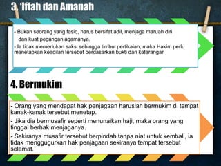3. ‘Iffah dan Amanah
- Bukan seorang yang fasiq, harus bersifat adil, menjaga maruah diri
dan kuat pegangan agamanya.
- Ia tidak memerlukan saksi sehingga timbul pertikaian, maka Hakim perlu
menetapkan keadilan tersebut berdasarkan bukti dan keterangan
4. Bermukim
- Orang yang mendapat hak penjagaan haruslah bermukim di tempat
kanak-kanak tersebut menetap.
- Jika dia bermusafir seperti menunaikan haji, maka orang yang
tinggal berhak menjaganya.
- Sekiranya musafir tersebut berpindah tanpa niat untuk kembali, ia
tidak menggugurkan hak penjagaan sekiranya tempat tersebut
selamat.
 