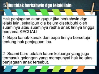 5. Ibu tidak berkahwin dgn lelaki lain
Hak penjagaan akan gugur jika berkahwin dgn
lelaki lain, sekalipun dia belum disetubuhi oleh
suaminya atau suaminya redha anak tirinya tinggal
bersama KECUALI:
1- Bapa kanak-kanak dan bapa tirinya bersetuju
tentang hak penjagaan ibu.
2- Suami baru adalah kaum keluarga yang juga
termasuk golongan yang mempunyai hak ke atas
penjagaan anak tersebut.
 