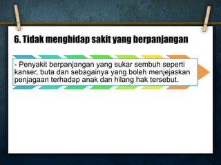 6. Tidak menghidap sakit yang berpanjangan
- Penyakit berpanjangan yang sukar sembuh seperti
kanser, buta dan sebagainya yang boleh menjejaskan
penjagaan terhadap anak dan hilang hak tersebut.
 