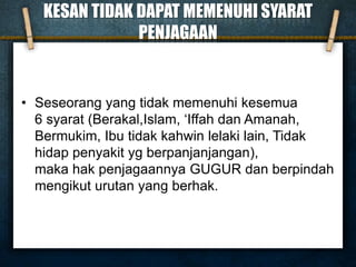 KESAN TIDAK DAPAT MEMENUHI SYARAT
PENJAGAAN
• Seseorang yang tidak memenuhi kesemua
6 syarat (Berakal,Islam, ‘Iffah dan Amanah,
Bermukim, Ibu tidak kahwin lelaki lain, Tidak
hidap penyakit yg berpanjanjangan),
maka hak penjagaannya GUGUR dan berpindah
mengikut urutan yang berhak.
 