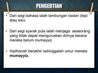 PENGERTIAN
• Dari segi bahasa ialah lambungan badan (tepi
atau sisi).
• Dari segi syarak pula ialah menjaga seseorang
yang tidak dapat menguruskan dirinya kerana
mereka belum mumayyiz.
• Hadhanah berakhir sehinggalah umur mereka
mumayyiz.
 