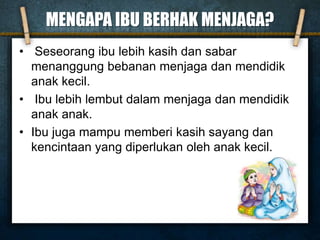 MENGAPA IBU BERHAK MENJAGA?
• Seseorang ibu lebih kasih dan sabar
menanggung bebanan menjaga dan mendidik
anak kecil.
• Ibu lebih lembut dalam menjaga dan mendidik
anak anak.
• Ibu juga mampu memberi kasih sayang dan
kencintaan yang diperlukan oleh anak kecil.
 