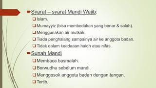Syarat – syarat Mandi Wajib:
Islam.
Mumayyiz (bisa membedakan yang benar & salah).
Menggunakan air mutkak.
Tiada penghalang sampainya air ke anggota badan.
Tidak dalam keadaaan haidh atau nifas.
Sunah Mandi
Membaca basmalah.
Berwudhu sebelum mandi.
Menggosok anggota badan dengan tangan.
Tertib.
 