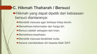 C. Hikmah Thaharah / Bersuci
Hikmah yang dapat dipetik dari kebiasaan
bersuci diantaranya:
Mendidik manusia agar terbiasa hidup bersih.
Memelihara kehormatan dan harga diri.
Bersuci adalah sebagian dari iman.
Memelihara kesehatan.
Mendidik manusia berakhlak mulia.
Sarana mendekatkan diri kepada Allah SWT.
 